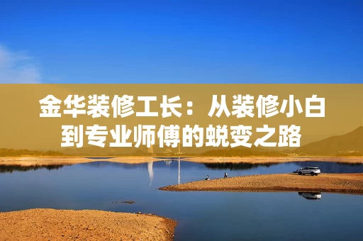 金华装修工长：从装修小白到专业师傅的蜕变之路