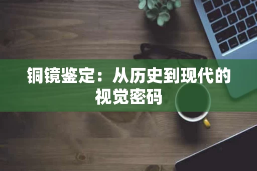 铜镜鉴定：从历史到现代的视觉密码