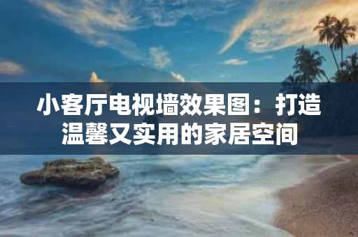 小客厅电视墙效果图：打造温馨又实用的家居空间