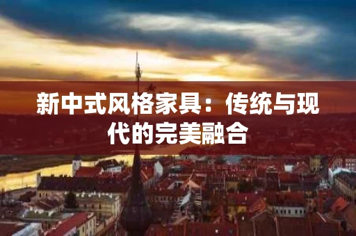 新中式风格家具：传统与现代的完美融合