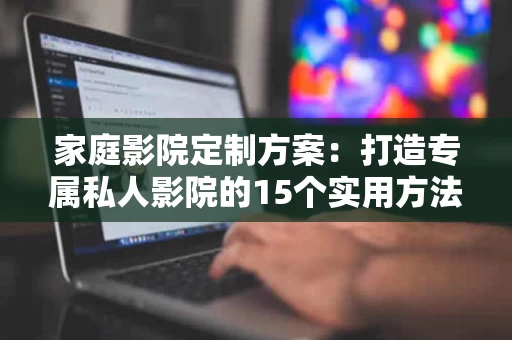 家庭影院定制方案：打造专属私人影院的15个实用方法