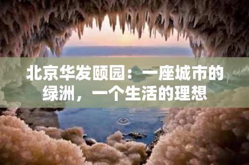 北京华发颐园：一座城市的绿洲，一个生活的理想