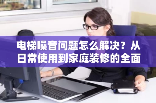 电梯噪音问题怎么解决？从日常使用到家庭装修的全面解析