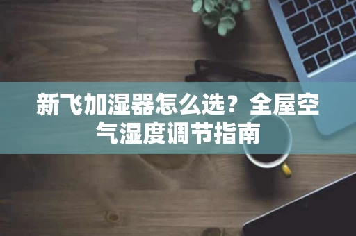 新飞加湿器怎么选？全屋空气湿度调节指南
