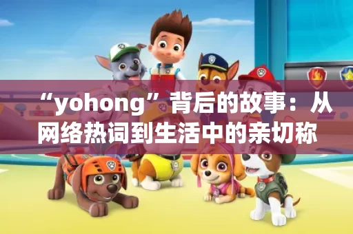 “yohong”背后的故事：从网络热词到生活中的亲切称呼