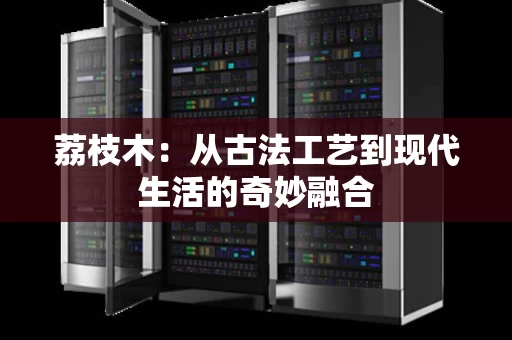 荔枝木：从古法工艺到现代生活的奇妙融合
