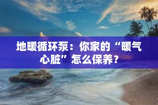 地暖循环泵：你家的“暖气心脏”怎么保养？