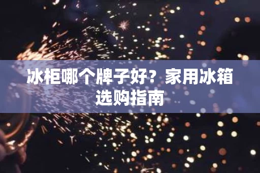 冰柜哪个牌子好？家用冰箱选购指南