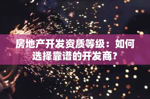 房地产开发资质等级：如何选择靠谱的开发商？