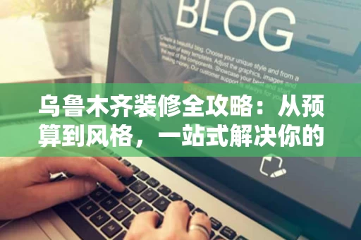 乌鲁木齐装修全攻略：从预算到风格，一站式解决你的家居改造需求