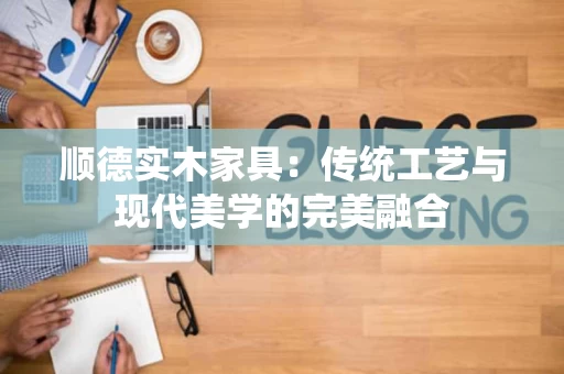 顺德实木家具：传统工艺与现代美学的完美融合