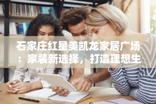 石家庄红星美凯龙家居广场：家装新选择，打造理想生活空间