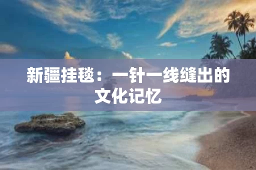 新疆挂毯：一针一线缝出的文化记忆