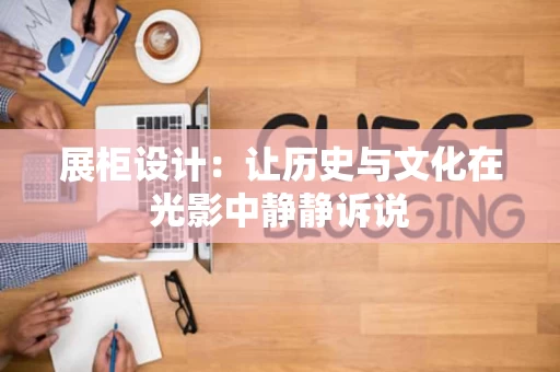 展柜设计：让历史与文化在光影中静静诉说