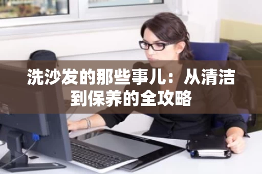 洗沙发的那些事儿：从清洁到保养的全攻略