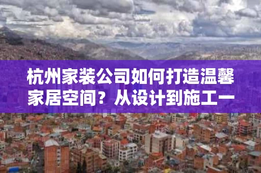 杭州家装公司如何打造温馨家居空间？从设计到施工一站式服务全解析