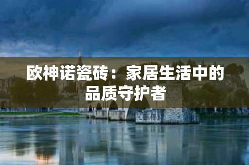 欧神诺瓷砖：家居生活中的品质守护者