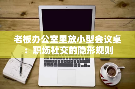 老板办公室里放小型会议桌：职场社交的隐形规则