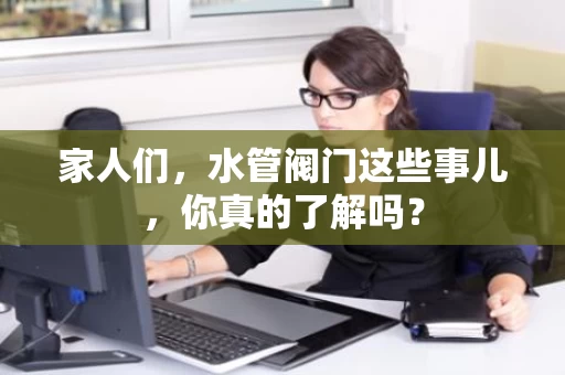 家人们，水管阀门这些事儿，你真的了解吗？