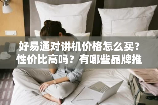 好易通对讲机价格怎么买？性价比高吗？有哪些品牌推荐？