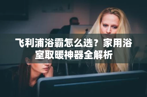 飞利浦浴霸怎么选？家用浴室取暖神器全解析
