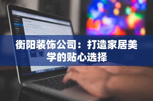 衡阳装饰公司：打造家居美学的贴心选择