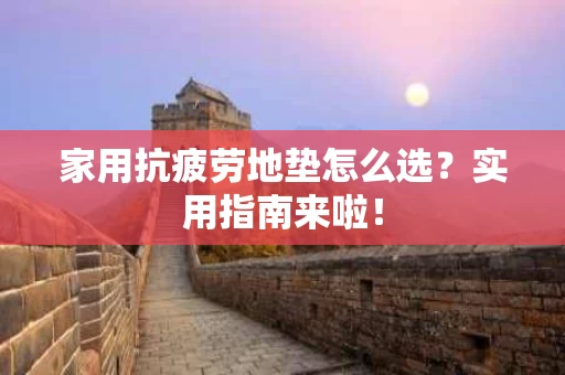 家用抗疲劳地垫怎么选？实用指南来啦！