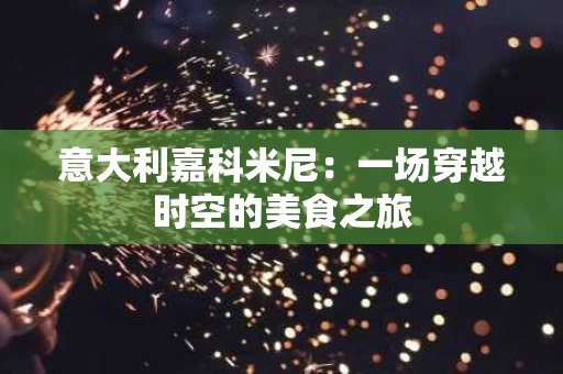 意大利嘉科米尼：一场穿越时空的美食之旅