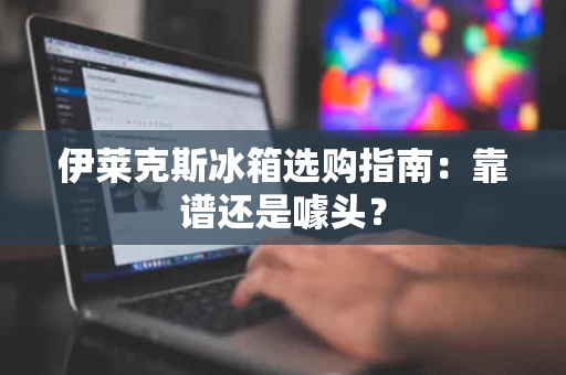 伊莱克斯冰箱选购指南：靠谱还是噱头？