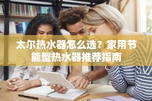 太尔热水器怎么选？家用节能型热水器推荐指南