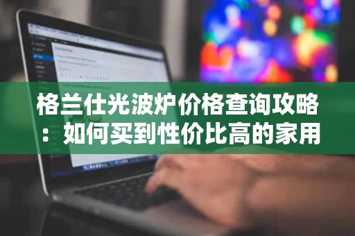 格兰仕光波炉价格查询攻略：如何买到性价比高的家用光波炉