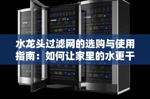 水龙头过滤网的选购与使用指南：如何让家里的水更干净、更健康