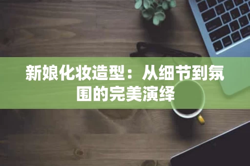 新娘化妆造型：从细节到氛围的完美演绎