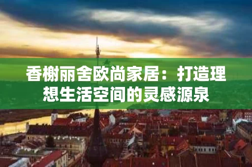 香榭丽舍欧尚家居：打造理想生活空间的灵感源泉