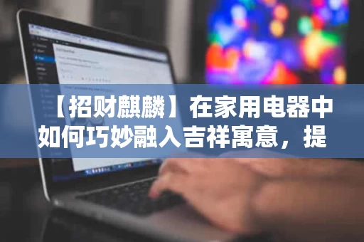 【招财麒麟】在家用电器中如何巧妙融入吉祥寓意，提升家居氛围