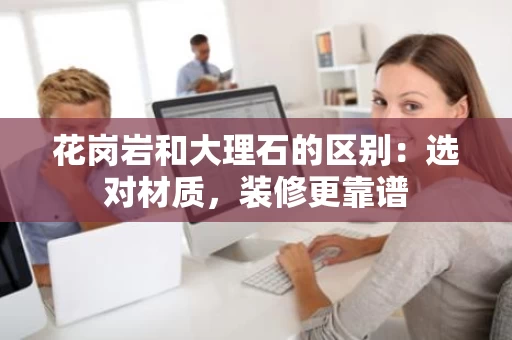 花岗岩和大理石的区别：选对材质，装修更靠谱
