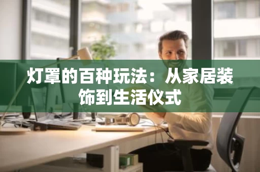 灯罩的百种玩法：从家居装饰到生活仪式