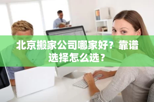 北京搬家公司哪家好？靠谱选择怎么选？