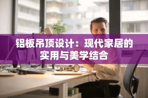 铝板吊顶设计：现代家居的实用与美学结合