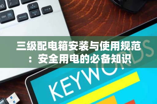 三级配电箱安装与使用规范：安全用电的必备知识