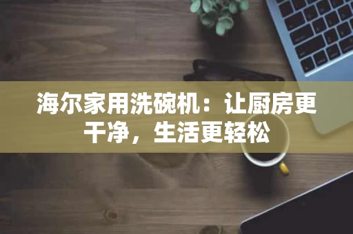 海尔家用洗碗机：让厨房更干净，生活更轻松
