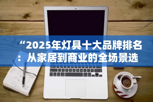 “2025年灯具十大品牌排名：从家居到商业的全场景选择”