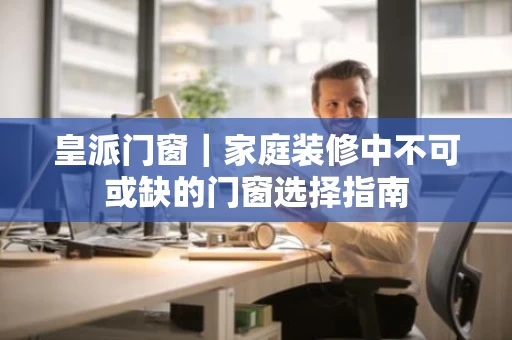 皇派门窗｜家庭装修中不可或缺的门窗选择指南