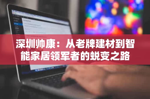 深圳帅康：从老牌建材到智能家居领军者的蜕变之路