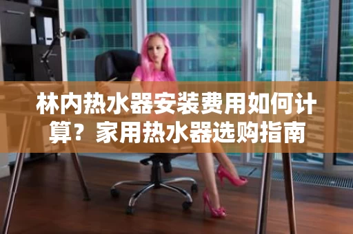林内热水器安装费用如何计算？家用热水器选购指南
