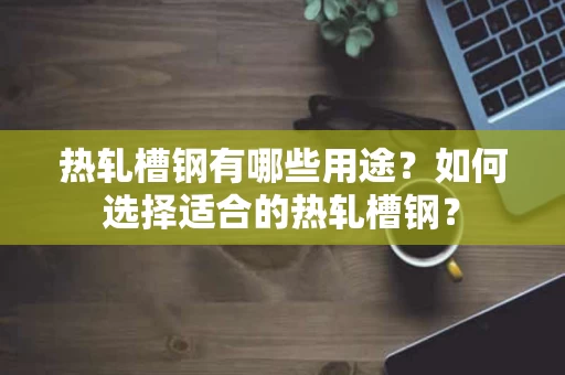 热轧槽钢有哪些用途？如何选择适合的热轧槽钢？