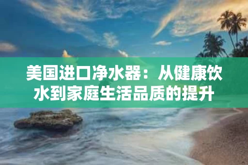 美国进口净水器：从健康饮水到家庭生活品质的提升
