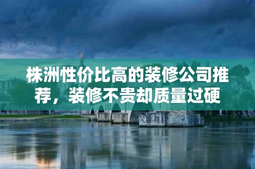 株洲性价比高的装修公司推荐，装修不贵却质量过硬