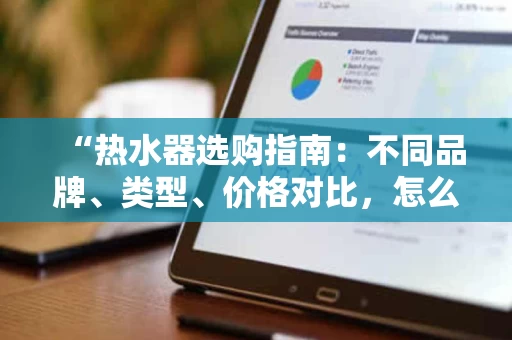 “热水器选购指南：不同品牌、类型、价格对比，怎么选才划算？”