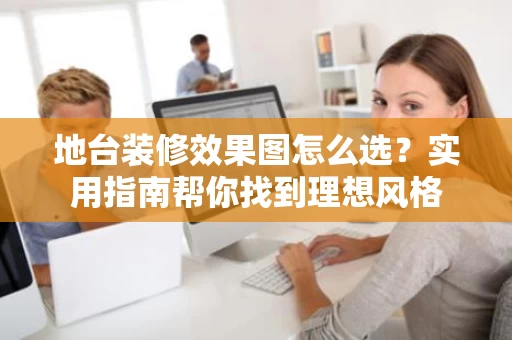 地台装修效果图怎么选？实用指南帮你找到理想风格